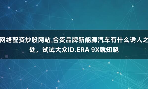 网络配资炒股网站 合资品牌新能源汽车有什么诱人之处，试试大众ID.ERA 9X就知晓