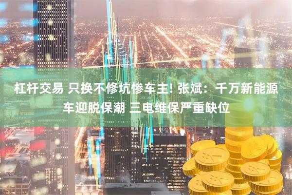 杠杆交易 只换不修坑惨车主! 张斌：千万新能源车迎脱保潮 三电维保严重缺位