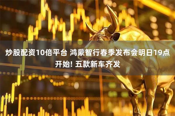 炒股配资10倍平台 鸿蒙智行春季发布会明日19点开始! 五款新车齐发