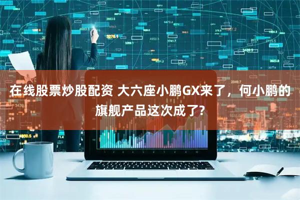 在线股票炒股配资 大六座小鹏GX来了，何小鹏的旗舰产品这次成了?