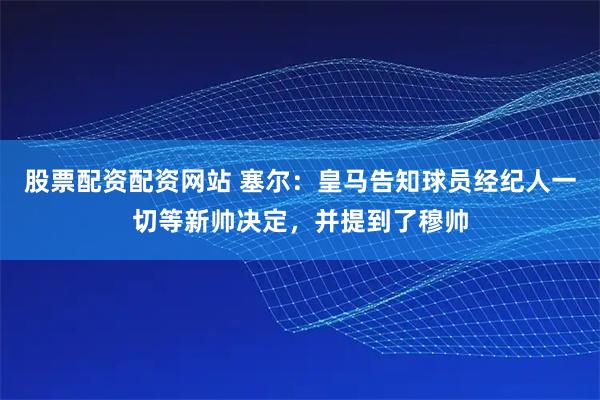股票配资配资网站 塞尔：皇马告知球员经纪人一切等新帅决定，并提到了穆帅
