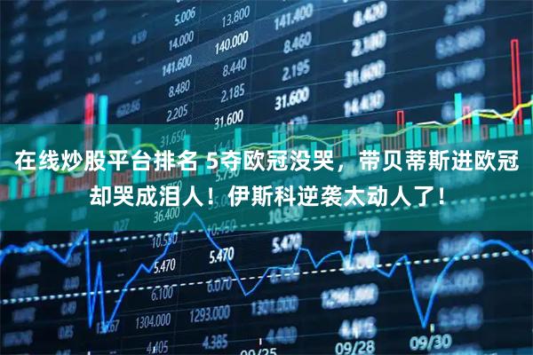在线炒股平台排名 5夺欧冠没哭，带贝蒂斯进欧冠却哭成泪人！伊斯科逆袭太动人了！