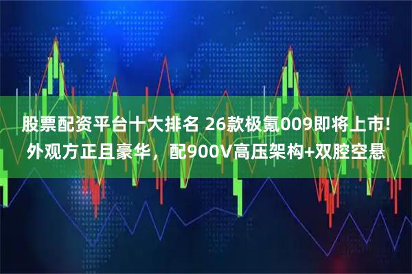 股票配资平台十大排名 26款极氪009即将上市!外观方正且豪华，配900V高压架构+双腔空悬