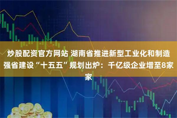 炒股配资官方网站 湖南省推进新型工业化和制造强省建设“十五五”规划出炉：千亿级企业增至8家
