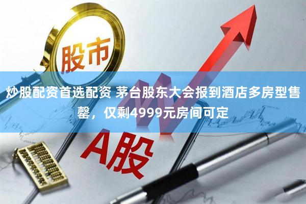 炒股配资首选配资 茅台股东大会报到酒店多房型售罄，仅剩4999元房间可定