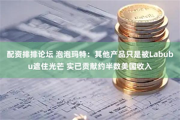 配资排排论坛 泡泡玛特：其他产品只是被Labubu遮住光芒 实已贡献约半数美国收入