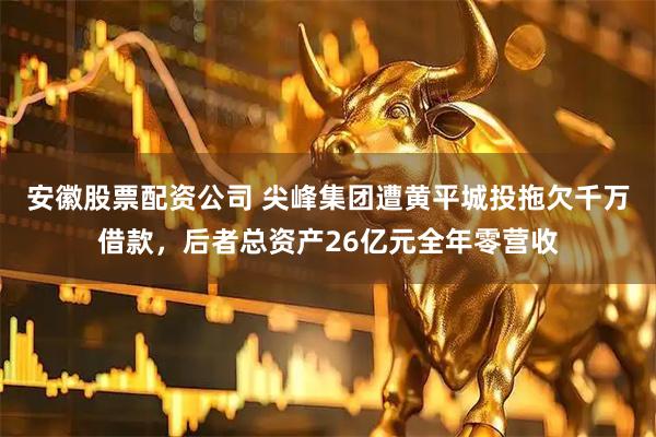 安徽股票配资公司 尖峰集团遭黄平城投拖欠千万借款,后者总资产26亿元全年零营收