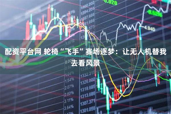配资平台网 轮椅“飞手”赛场逐梦：让无人机替我去看风景