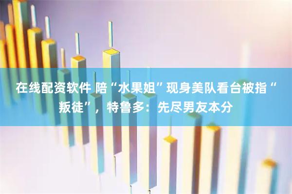 在线配资软件 陪“水果姐”现身美队看台被指“叛徒”，特鲁多：先尽男友本分
