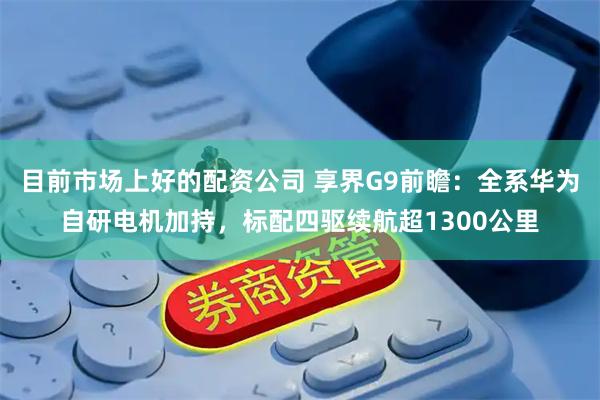 目前市场上好的配资公司 享界G9前瞻：全系华为自研电机加持，标配四驱续航超1300公里