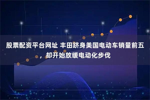 股票配资平台网址 丰田跻身美国电动车销量前五，却开始放缓电动化步伐