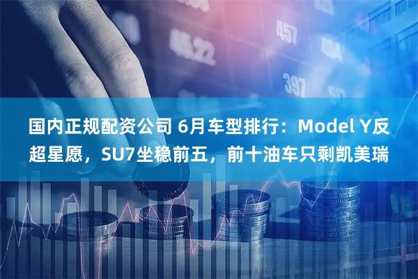 国内正规配资公司 6月车型排行：Model Y反超星愿，SU7坐稳前五，前十油车只剩凯美瑞